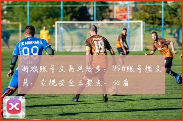 游戏账号交易风险多，996账号慎交易，合规安全三要点，必看